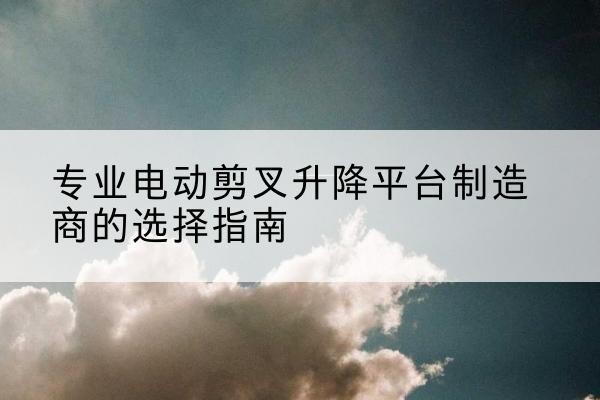 修水电动剪叉升降平台厂家-专业电动剪叉升降平台制造商的选择指南