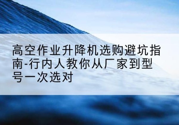 修水升降平台厂家-高空作业升降机选购避坑指南-行内人教你从厂家到型号一次选对