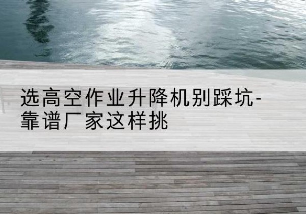 修水剪叉式升降机厂家-选高空作业升降机别踩坑-靠谱厂家这样挑