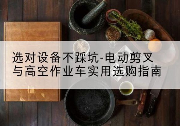 修水电动剪叉升降平台怎么选-选对设备不踩坑-电动剪叉与高空作业车实用选购指南