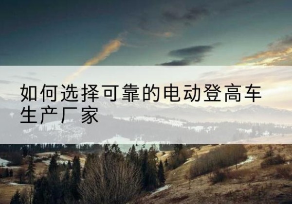 修水电动登高车厂家-如何选择可靠的电动登高车生产厂家