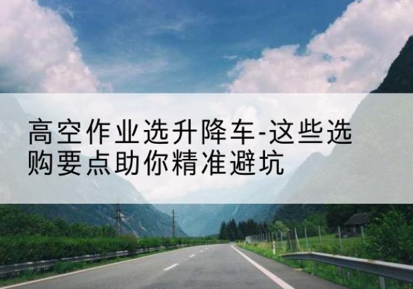 修水升降车厂家-高空作业选升降车-这些选购要点助你*避坑
