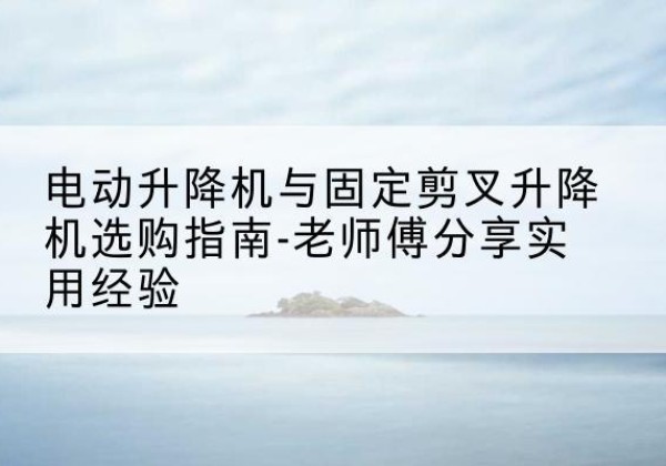 修水电动升降机怎么选-电动升降机与固定剪叉升降机选购指南-老师傅分享实用经验