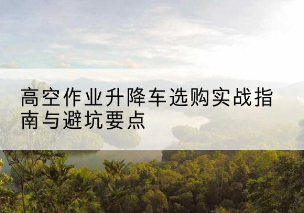 修水升降车怎么选-高空作业升降车选购实战指南与避坑要点