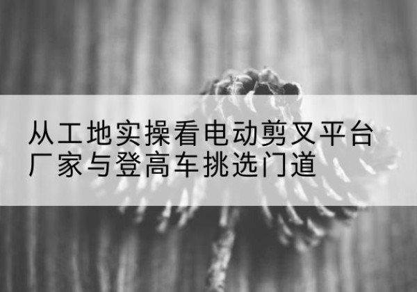 修水电动剪叉升降平台厂家-从工地实操看电动剪叉平台厂家与登高车挑选门道
