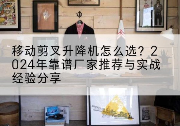 修水升降平台厂家推荐-移动剪叉升降机怎么选？2024年靠谱厂家推荐与实战经验分享