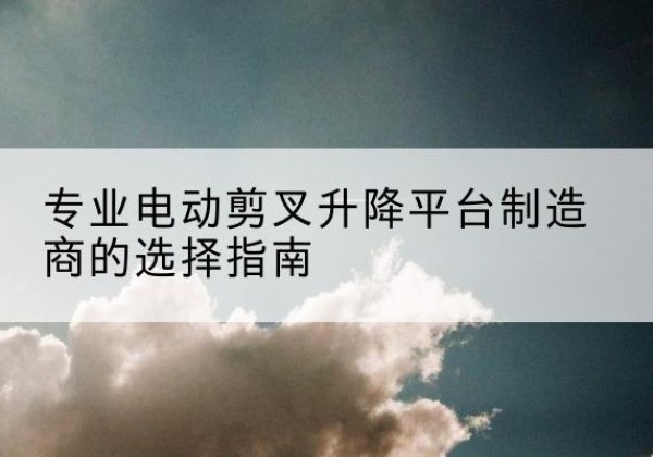 修水电动剪叉升降平台厂家-专业电动剪叉升降平台制造商的选择指南