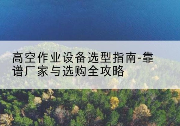 修水升降车厂家-高空作业设备选型指南-靠谱厂家与选购全攻略
